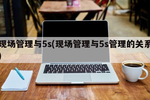 现场管理与5s(现场管理与5s管理的关系)